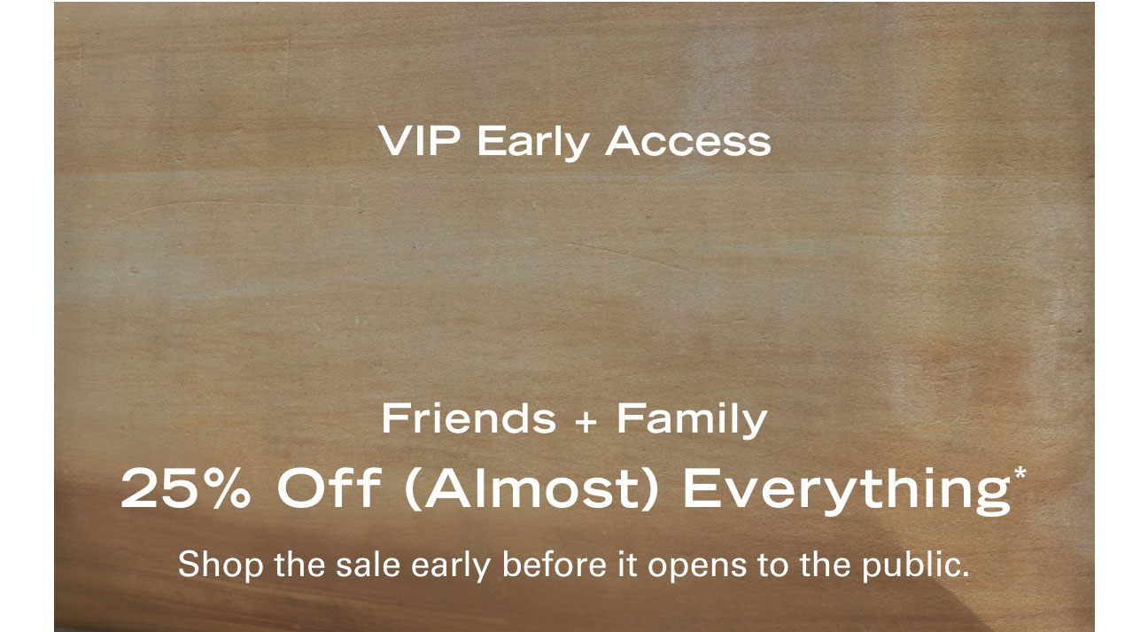 VIP Early Access Friends + Family 25% Off (Almost) Everything* Shop the sale early before it opens to the public.