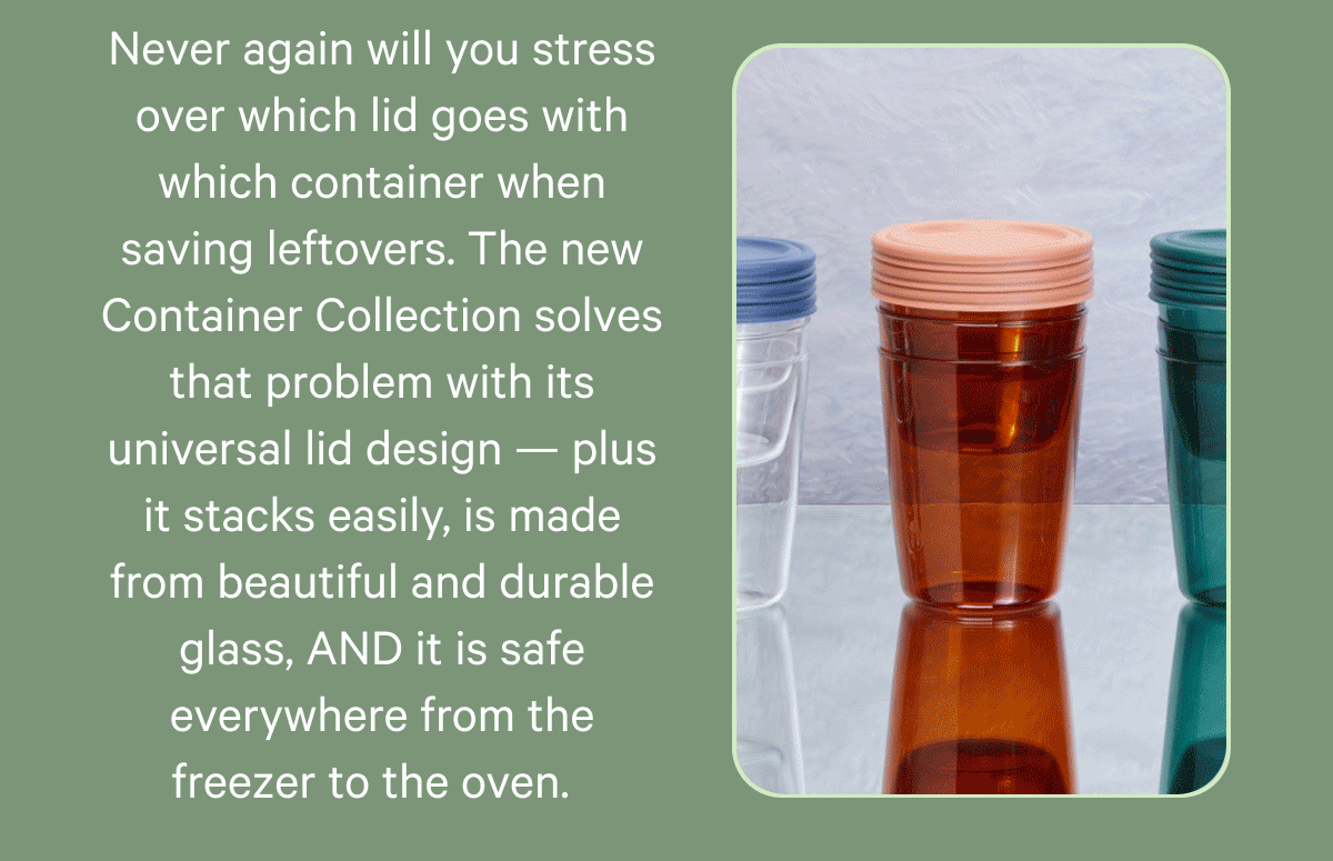 Never again will you stress over which lid goes with which container when saving leftovers. The new Container Collection solves that problem with its universal lid design — plus it stacks easily, is made from beautiful and durable glass, AND it is safe everywhere from the freezer to the oven.