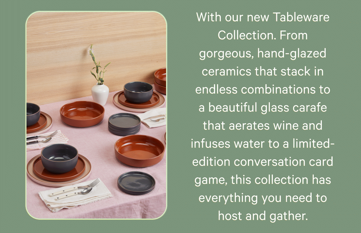 With our new Tableware Collection. From gorgeous, hand-glazed ceramics that stack in endless combinations to a beautiful glass carafe that aerates wine and infuses water to a limited-edition conversation card game, this collection has everything you need to host and gather.