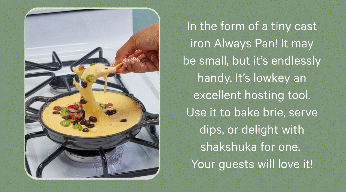 In the form of a tiny cast iron Always Pan! It may be small, but it’s endlessly handy. It’s lowkey an excellent hosting tool. Use it to bake brie, serve dips, or delight with shakshuka for one. Your guests will love it!