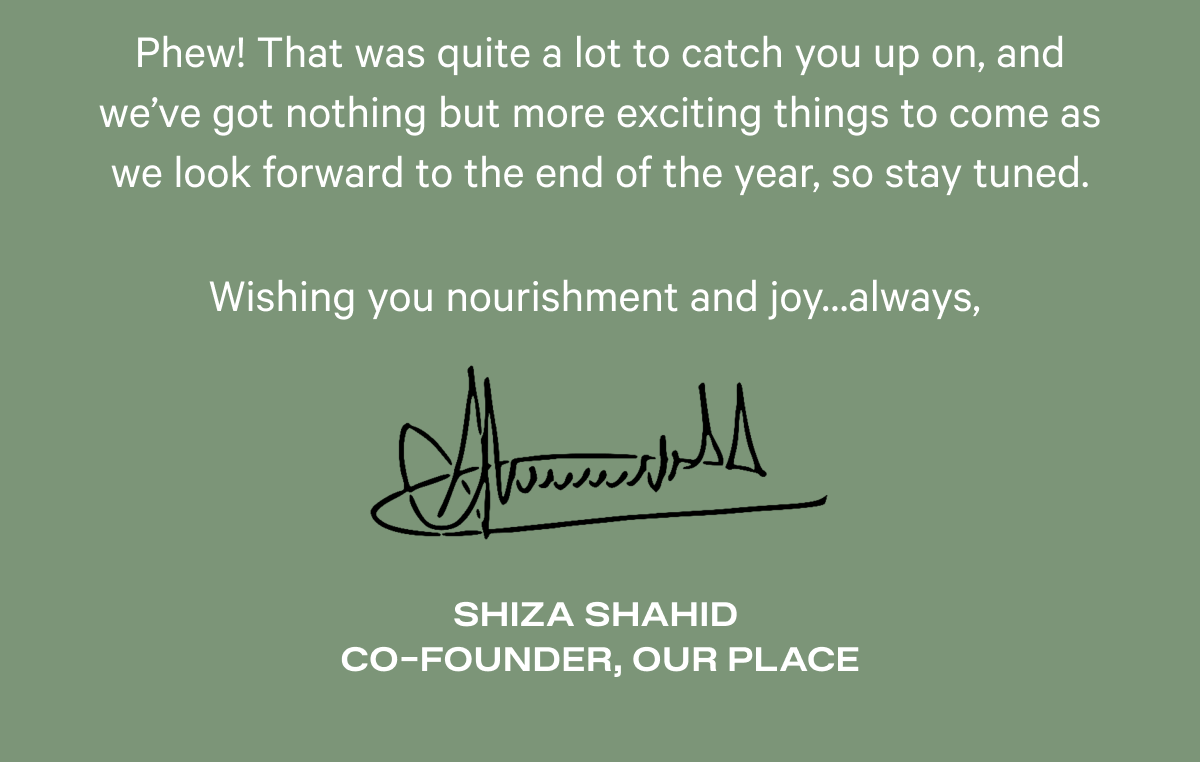 Phew! That was quite a lot to catch you up on, and we’ve got nothing but more exciting things to come as we look forward to the end of the year, so stay tuned. - Wishing you nourishment and joy…always,  Shiza Shahid  Co-founder, Our Place