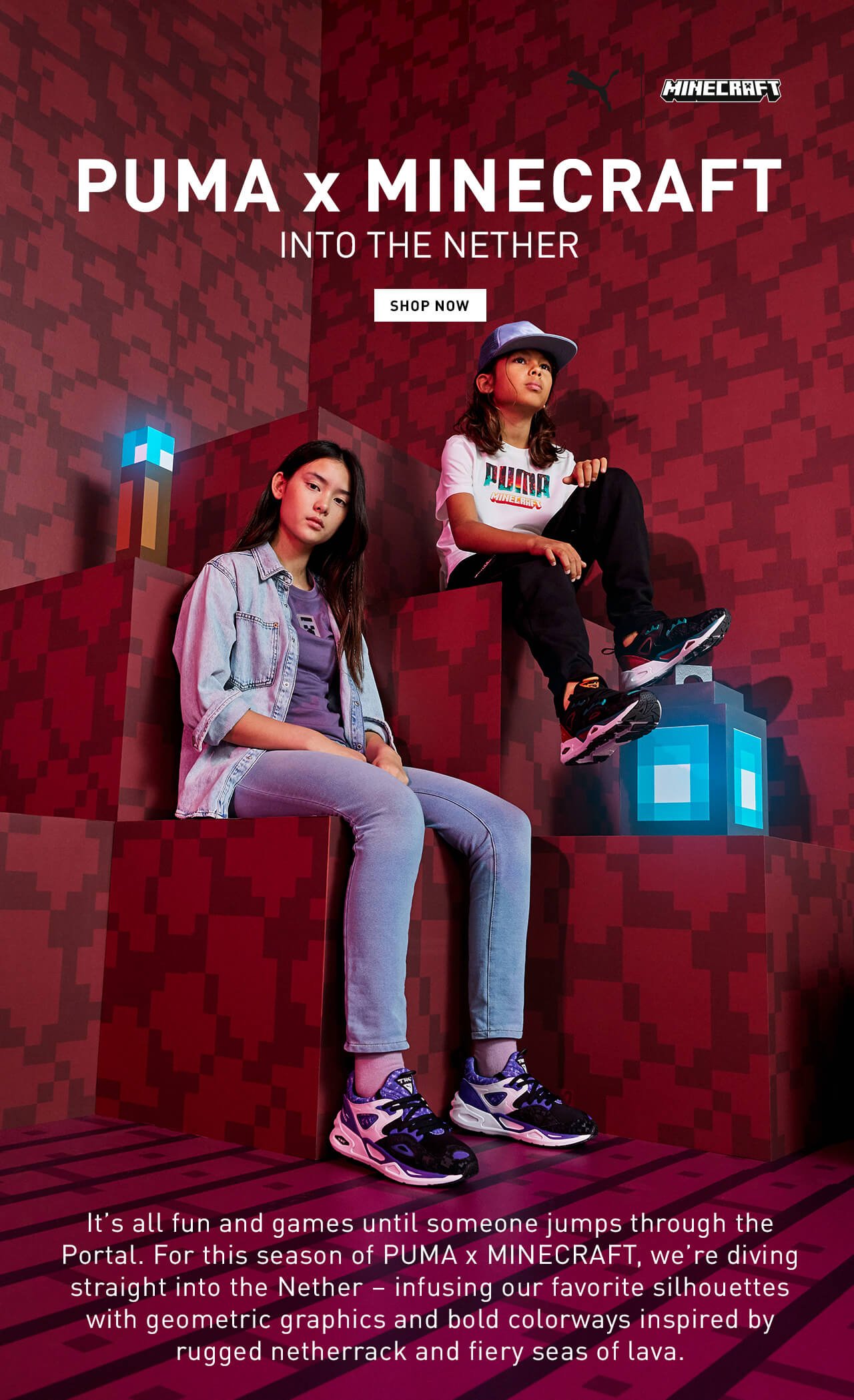 PUMA x MINECRAFT | INTO THE NETHER | SHOP NOW | It’s all fun and games until someone jumps through the Portal. For this season of PUMA x MINECRAFT, we’re diving straight into the Nether – infusing our favorite silhouettes with geometric graphics and bold colorways inspired by rugged netherrack and fiery seas of lava.