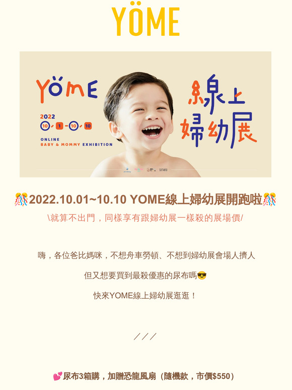 嗨，—，YOME線上婦幼展開跑啦！尿布最低下殺6２折，尿布一次２箱購加贈太空人風扇！尿布一次3箱購加贈恐龍風扇！還有更多超殺優惠，僅此一檔，別錯過啦！