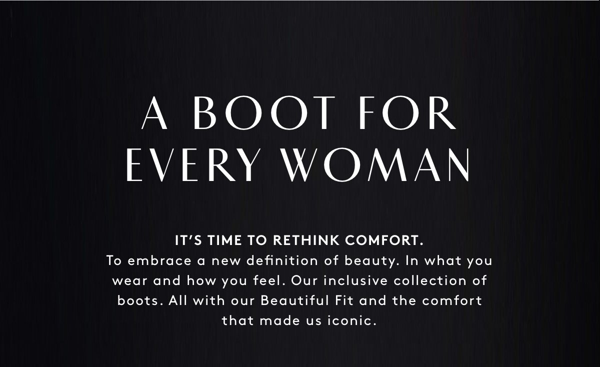 A Boot For Every Woman | It’s Time To Rethink Comfort. To Embrace A New Definition Of Beauty. In What You Wear And How You Feel. Our Inclusive Collection Of Boots. All With Our Beautiful Fit And The Comfort That Made Us Iconic.
