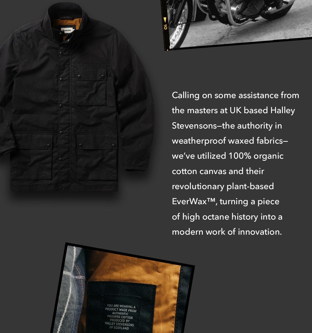 Calling on some assistance from our UK based Halley Stevensons—the authority in weatherproof waxed fabrics— we’ve utilized 100% organic cotton canvas and their revolutionary plant-based EverWax™, turning a piece of high octane history into a modern work of innovation.