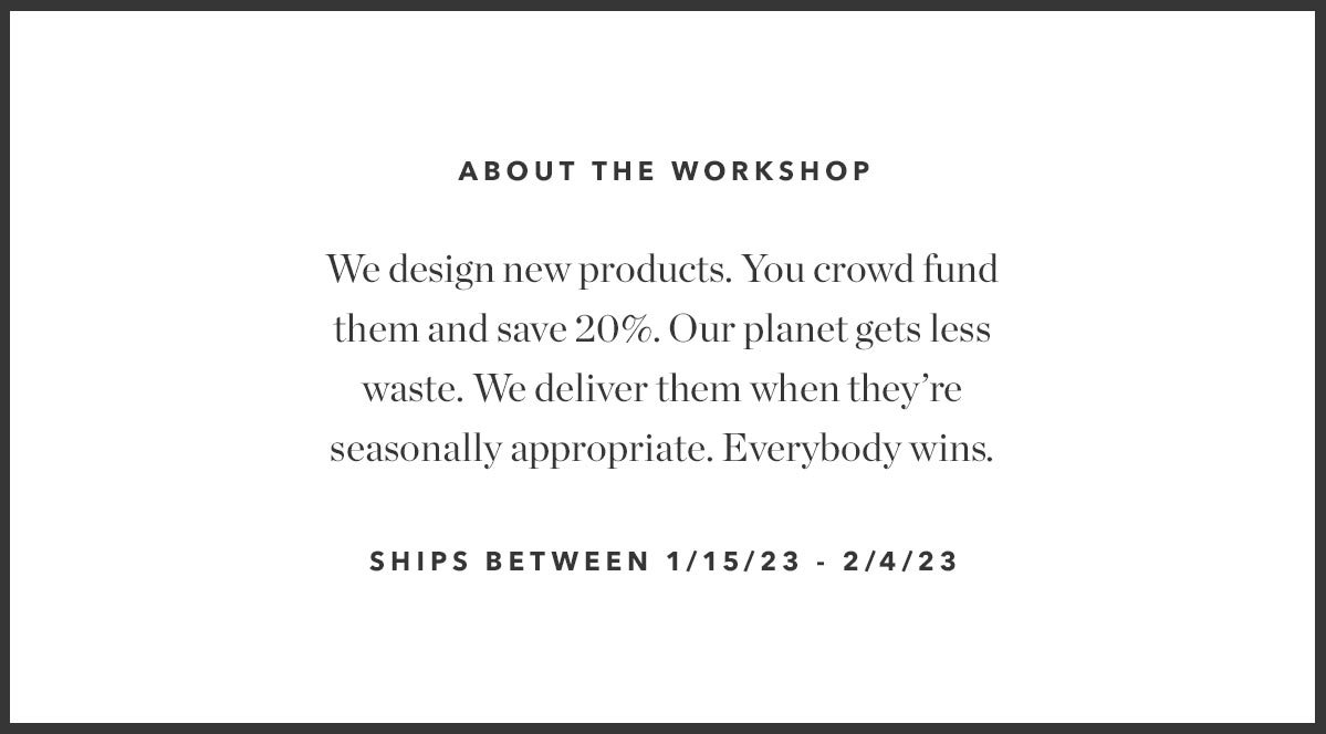 About The Workshop: We design new products. You crowd fund them and save 20%. Our planet gets less waste. We deliver them when they're seasonally appropriate. Everybody wins.