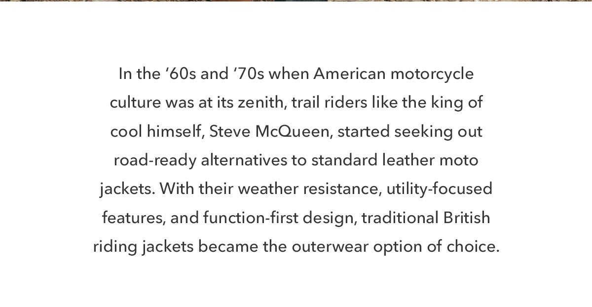 In the 60s and 70s when American motorcycle culture was at its zenith, trail riders like the king of cool himself, Steve McQueen, started seeking out road-ready alternatives to standard leather moto jackets. With their weather resistance, utility-focused features, function-first design, traditional British riding jackets became the outerwear option of choice.