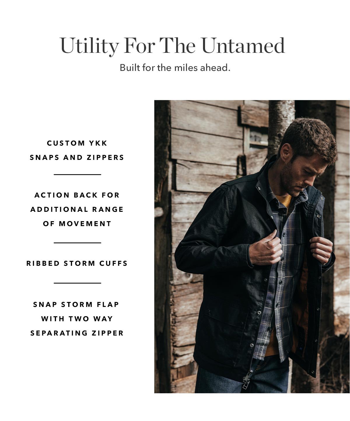 Utility For The Untamed: Built for the miles ahead.   Snap storm flap with two way separating zipper. Custom YKK snaps and zippers. Ribbed storm cuffs. Action back for additional range of movement.