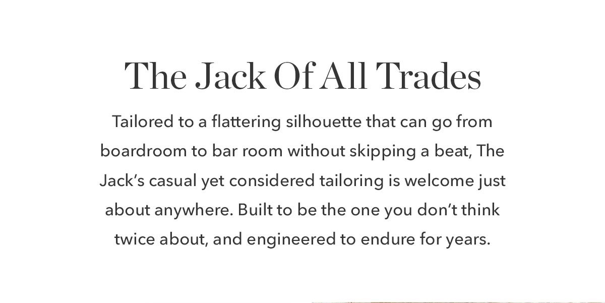 The Jack Of All Trades: We call it The Jack for a reason. Tailored to a flattering silhouette that can go from boardroom to bar room without skipping a beat, The Jack’s casual yet considered tailoring is welcome just about anywhere. Built to be the one you don’t think twice about, and engineered to endure for years.