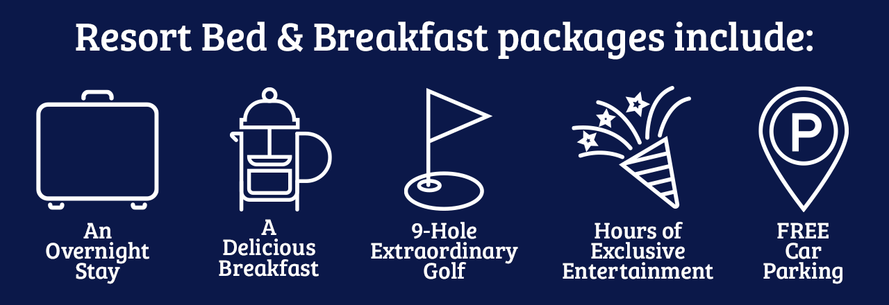 Resort Bed and Breakfast packages include: and overnight stay, a delicious breakfast, 9-hole extrodinary golf, hours of exclusive entertainment, FREE car parking.