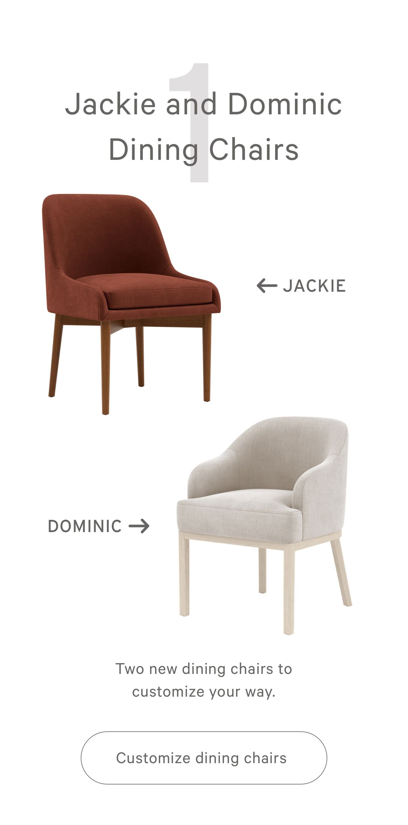 1 Jackie and Dining Dining Chairs Two new dining chairs to customize your way. 