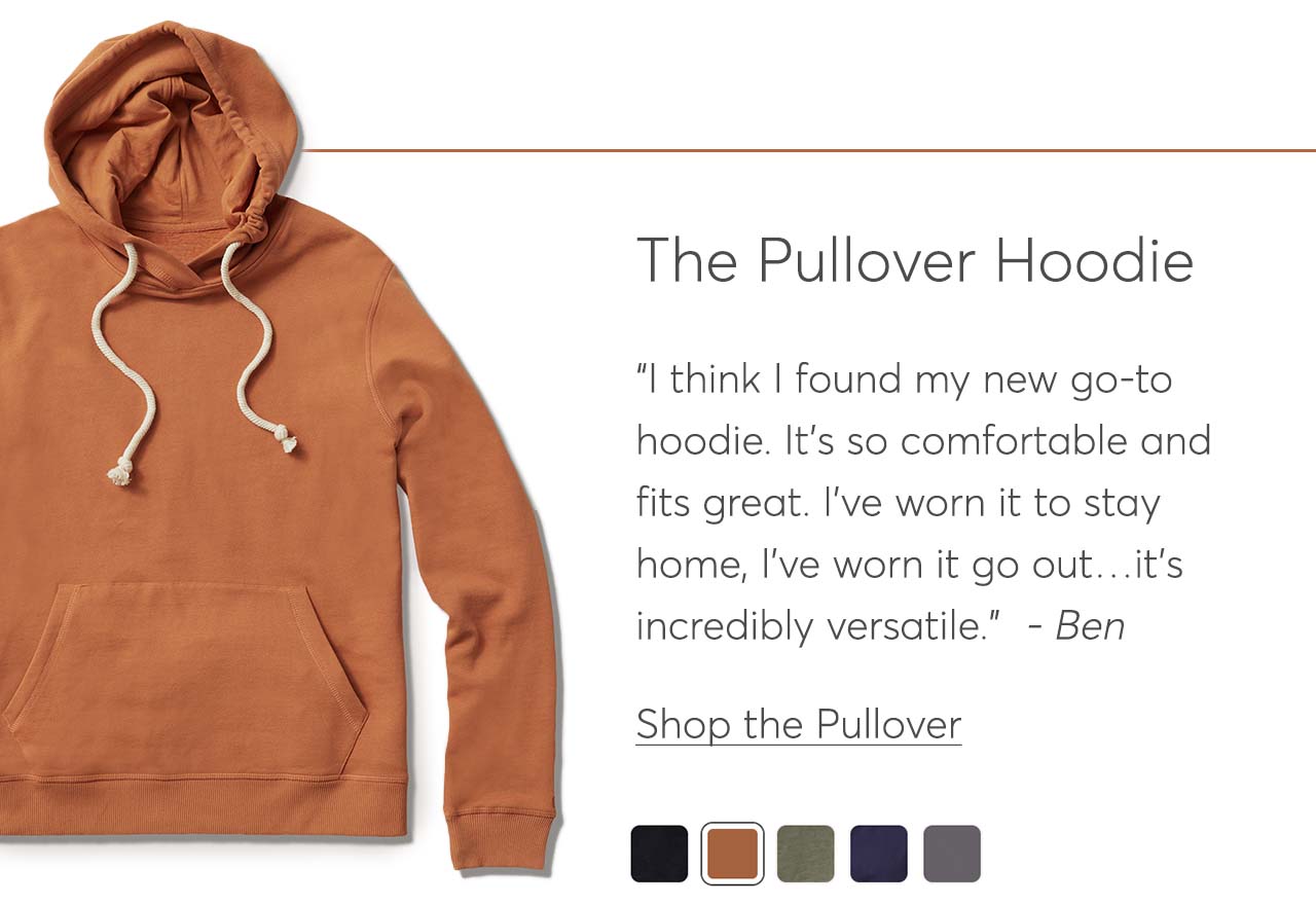 The Pullover Hoodie: “I think I found my new go-to hoodie. It's so comfortable and fits great. I've worn it to stay home, I've worn it go out…it's incredibly versatile.”  - Ben