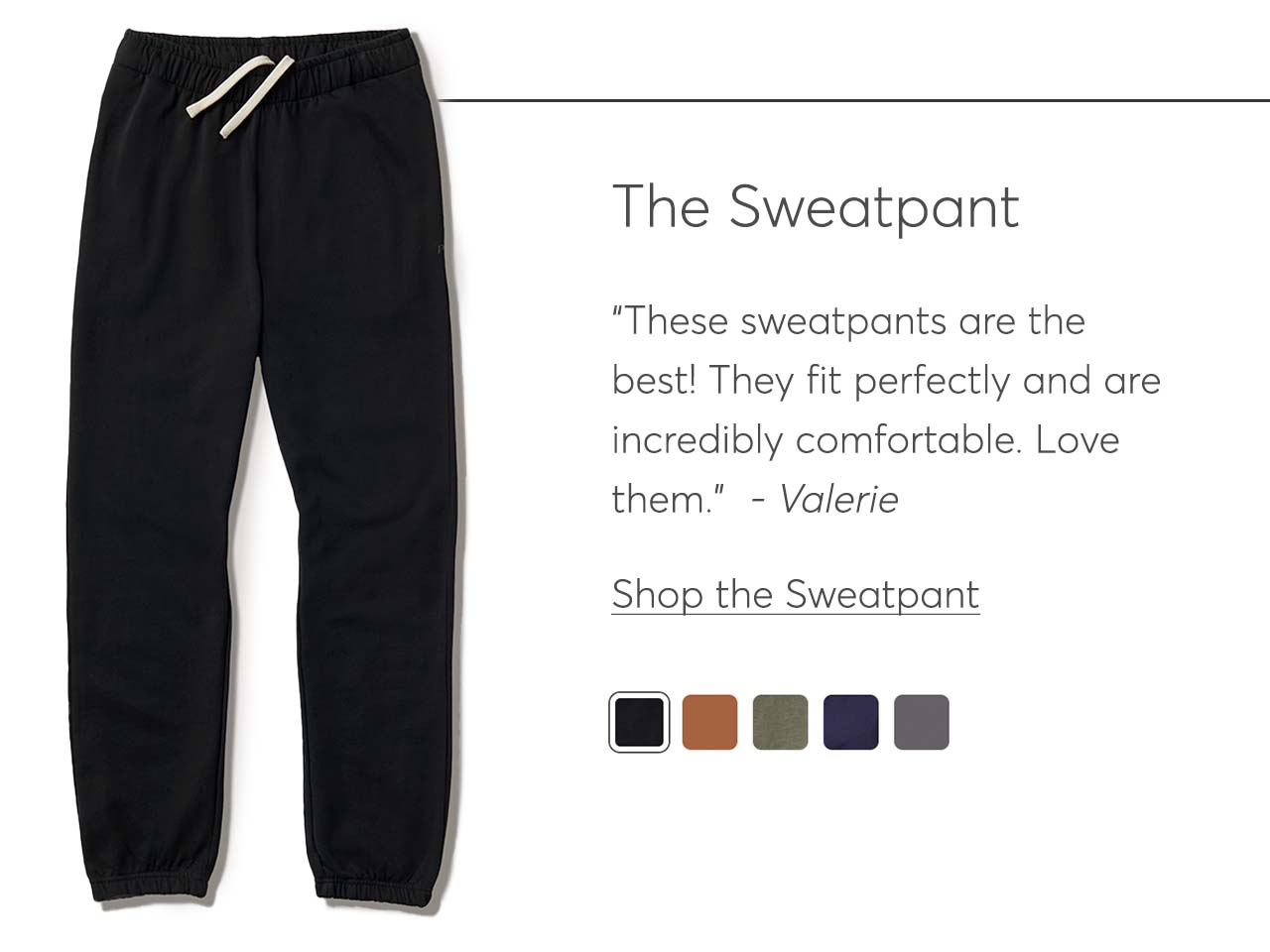 The Sweatpant: “These sweatpants are the best! They fit perfectly and are incredibly comfortable. Love them.”  - Valerie