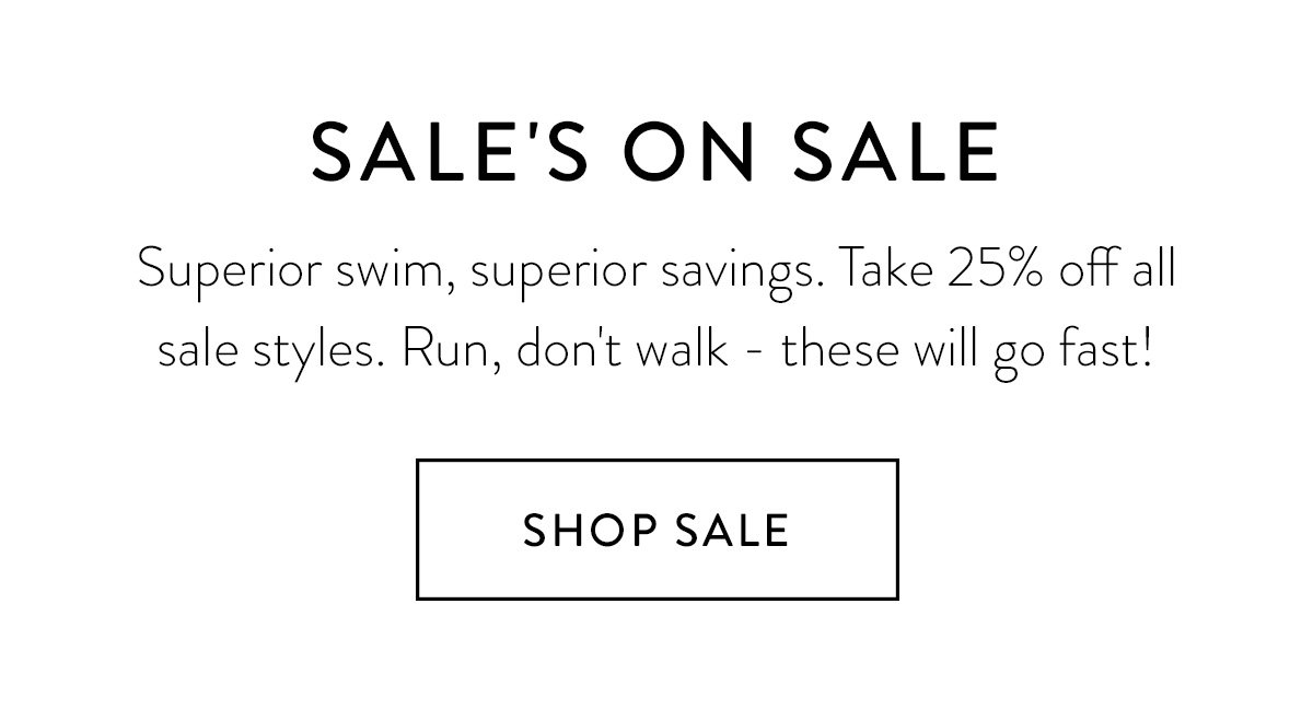 SALE'S ON SALE / Superior swim, superior savings. Take 25% off all sale styles. Run, don't walk - these will go fast! / Shop Sale