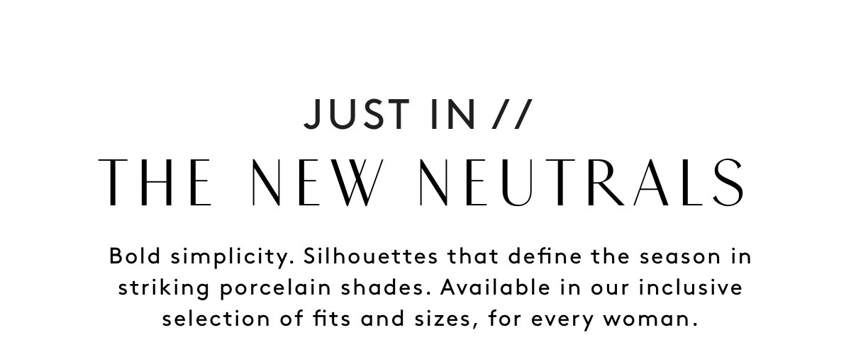 Just In // The New Neutrals Bold Simplicity. Silhouettes That Define The Season In Striking Porcelain Shades. Available In Our Inclusive Selection Of Fits And Sizes, For Every Woman.