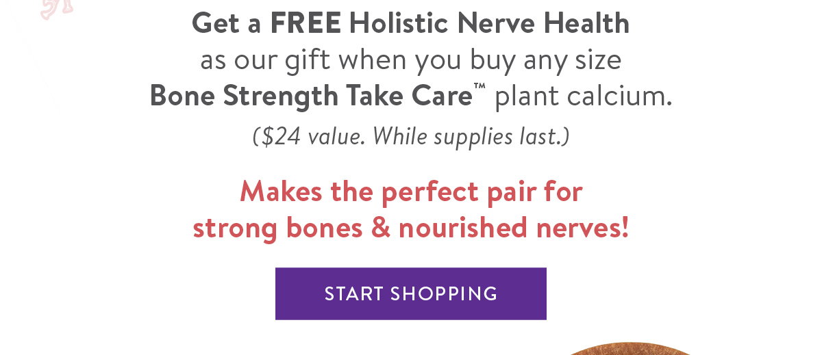 Get a FREE Holistic Nerve Health  as our gift when you buy any size  Bone Strength Take Care™ plant calcium.  ($24 value. While supplies last.)  Makes the perfect pair for  strong bones & nourished nerves!  