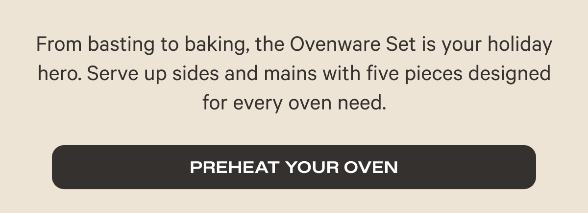 From basting to baking, the Ovenware Set is your holiday hero. Serve up sides and mains with five pieces designed for every oven need. - Preheat your oven