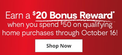 Earn a $20 Bonus Reward* when you spend $50 on qualifying home purchases through October 16! Shop Now
