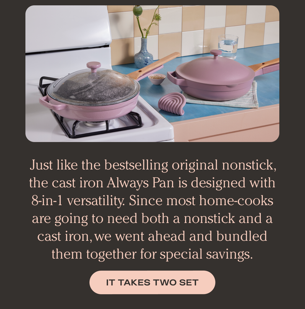Just like the bestselling original nonstick, the cast iron Always Pan is designed with 8-in-1 versatility. Since most home-cooks are going to need both a nonstick and a cast iron, we went ahead and bundled them together for special savings. - It Takes Two Set
