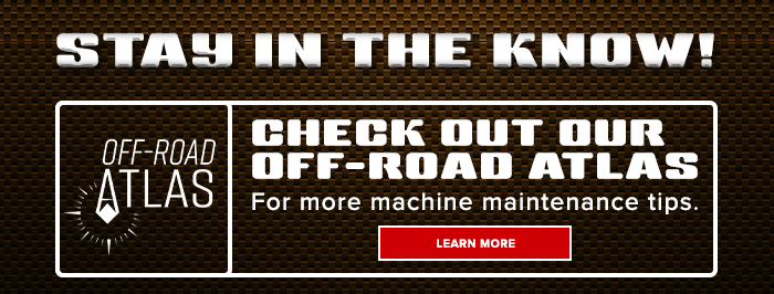 CHECK OUT OUR OFF-ROAD ATLAS FOR MORE MACHINE MAINTENANCE TIPS.