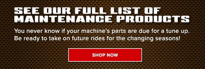SEE OUR FULL LIST OF MAINTENANCE PRODUCTS: You never know if your machine’s parts are due for a tune up. Be ready to take on future rides for the changing seasons!