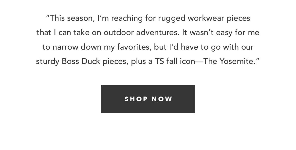 “This season, I’m reaching for rugged workwear pieces that I can take on outdoor adventures. It wasn't easy for me to narrow down my favorites, but I'd have to go with our sturdy Boss Duck pieces, plus a TS fall icon—The Yosemite.”
