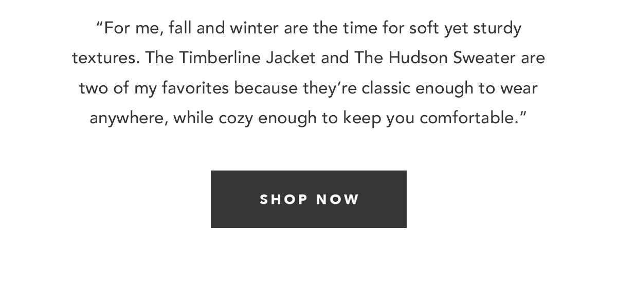 “For me, fall and winter are the time for soft yet sturdy textures. The Timberline Jacket and The Hudson Sweater are two of my favorites because they’re classic enough to wear anywhere, while cozy enough to keep you comfortable.”