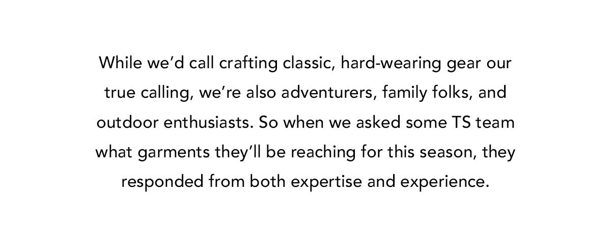 While we’d call crafting classic, hard-wearing gear our true calling, we’re also adventurers, family folks, and outdoor enthusiasts. So when we asked some TS team what garments they’ll be reaching for this season, they responded from both expertise and experience.