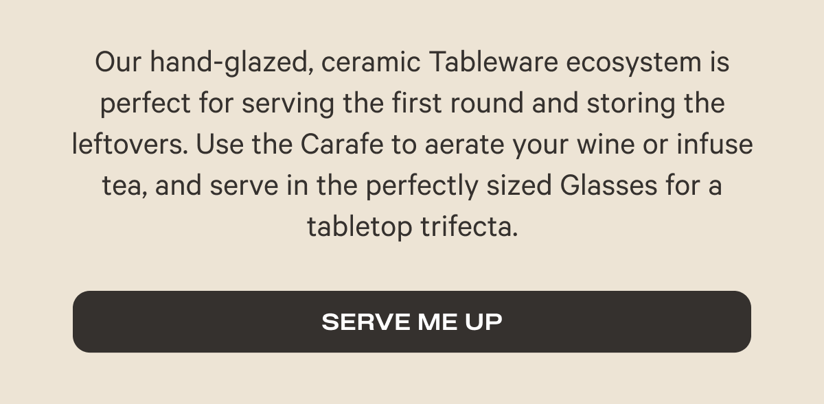 Our hand-glazed, ceramic Tableware ecosystem is perfect for serving the first round and storing the leftovers. Use the Carafe to aerate your wine or infuse tea, and serve in the perfectly sized Glasses for a tabletop trifecta. - Serve me up