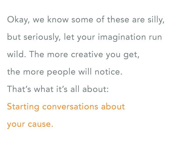 Okay, we know some of these are silly, but seriously, let your imagination run wild. The more creative you get, the more people will notice. That's what it's all about: Starting conversations about your cause.