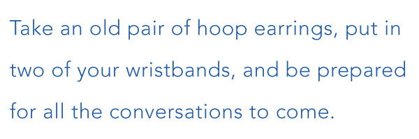 Take an old pair of hoop earrings, put in two of your wristbands, and be prepared for all the conversations to come. 