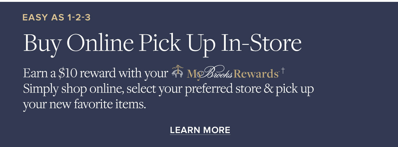 Easy As 1-2-3 Buy Online Pick Up In-Store Earn a $10 reward with your MyBrooks Rewards Simply shop online, select your preferred store and pick up your new favorite items. Learn More