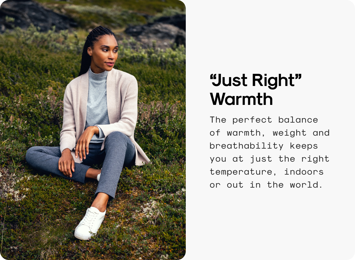 “Just Right” Warmth: The perfect balance of warmth, weight and breathability keeps you at just the right temperature, indoors or out in the world.