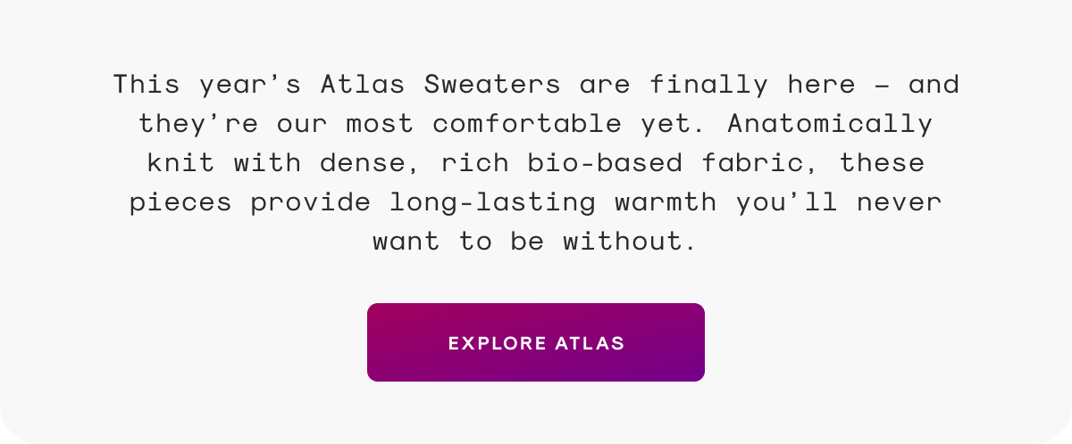 This year’s Atlas Sweaters are finally here — and they’re our most comfortable yet. Anatomically knit with dense, rich bio-based fabric, these pieces provide long-lasting warmth you’ll never want to be without.