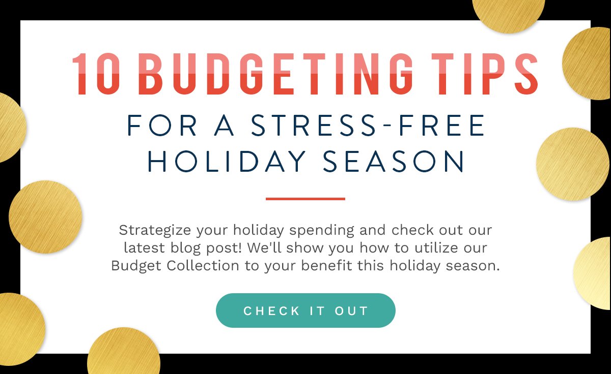 10 BUDGETING TIPS FOR A STRESS-FREE HOLIDAY SEASON  Strategize your holiday spending and check out our latest blog post! We'll show you how to utilize our Budget Collection to your benefit this holiday season.  CHECK IT OUT