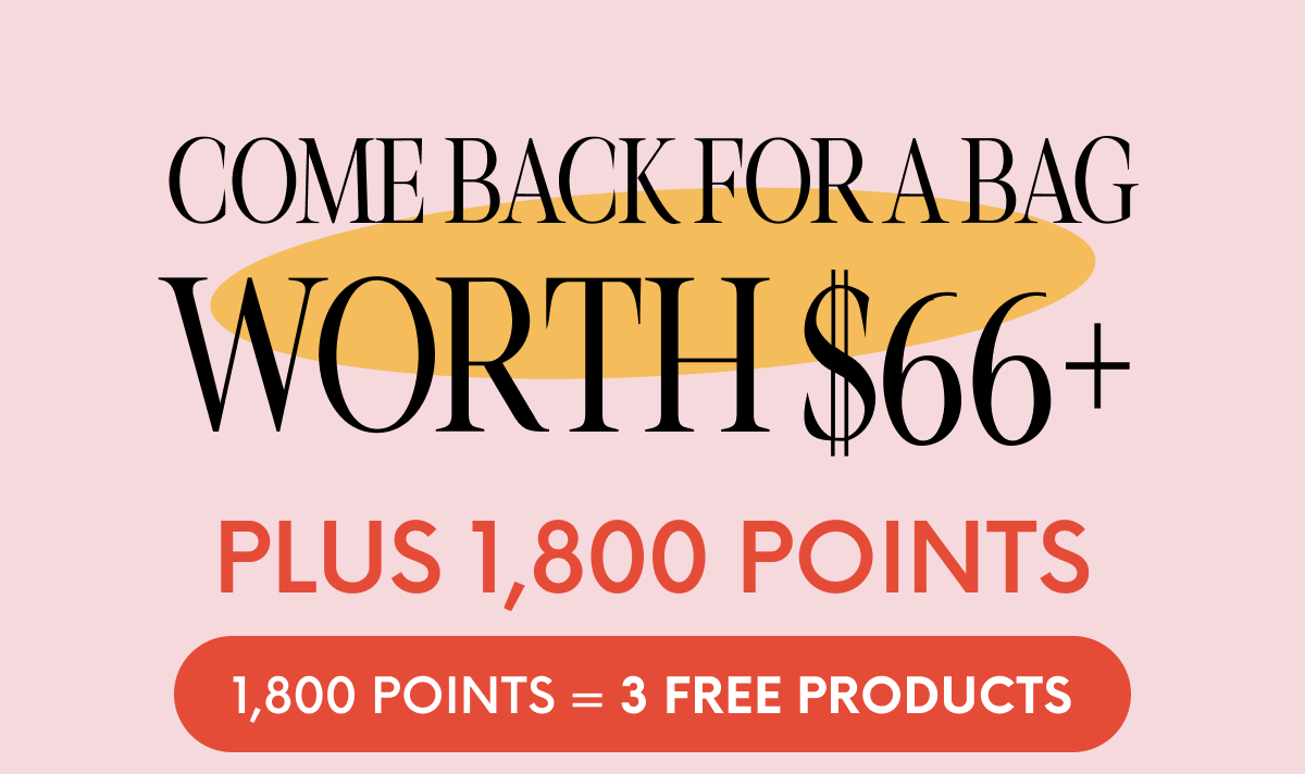 COME BACK FOR A BAG WORTH $66+ PLUS 1,800 POINTS. 1,800 POINTS=3 FREE PRODUCTS