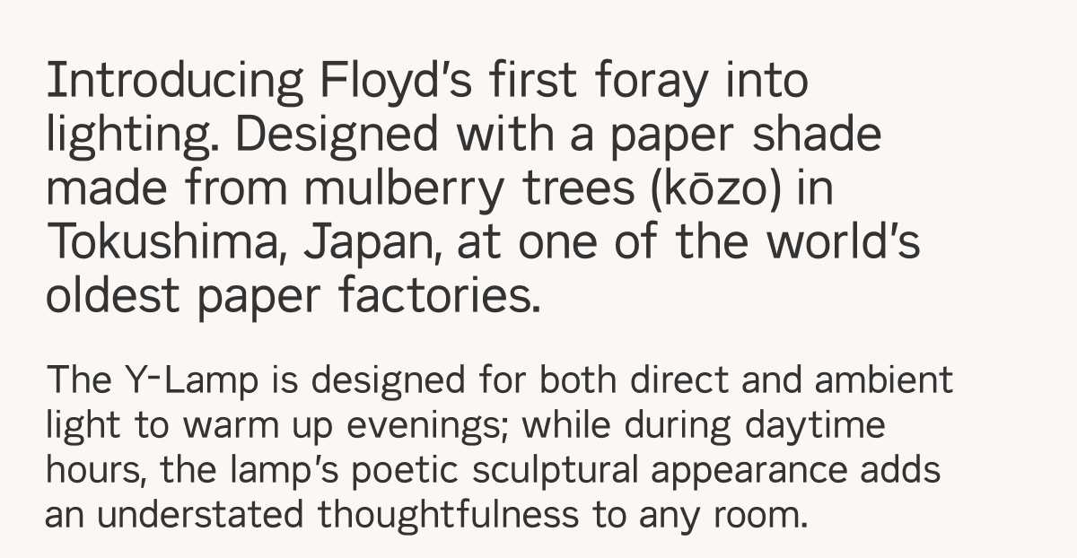Introducing Floyd's first foray into lighting. Designed with a paper shade made from mulberry trees in Tokushima, Japan, at one of the world's oldest paper factories. The Y-Lamp is designed for both direct and ambient light to warm up evenings; while during daytime hours, the lamp's poetic sculptural appearance adds an understated thoughtfulness to any room.