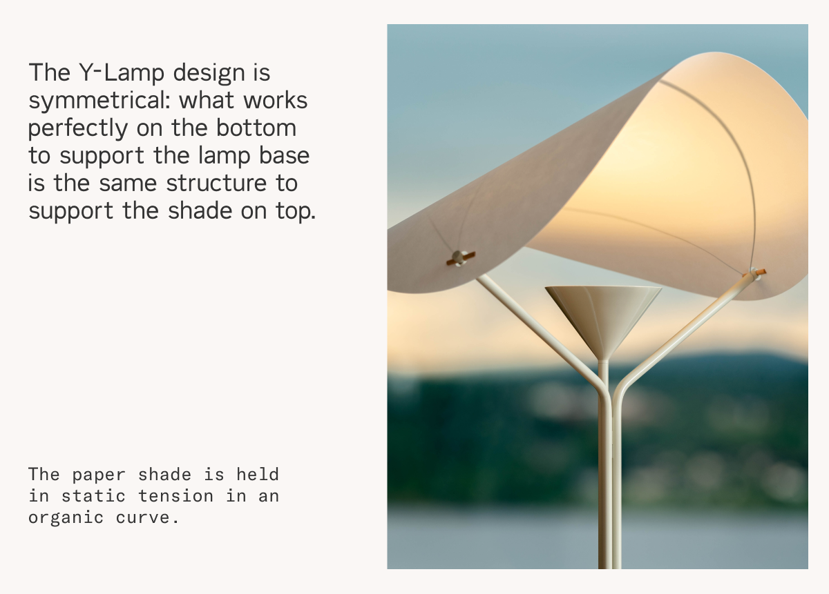 The Y-Lamp design is symmetrical; what works perfectly on the bottom to support the lamp base is the same structure to support the shade on top. The paper shade is held in static tension in an organic curve.