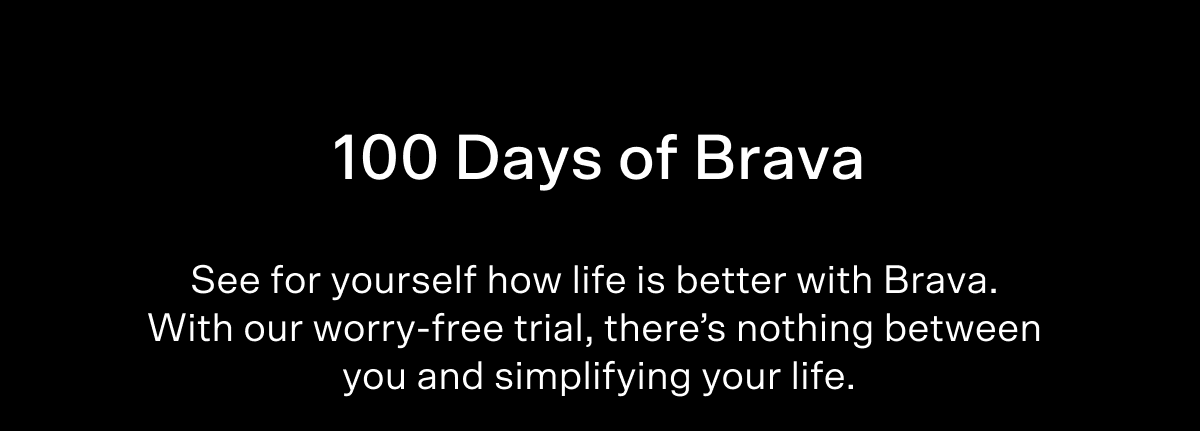100 Days of Brava See for yourself how life is better with Brava.  With our worry-free trial, there’s nothing between  you and simplifying your life.