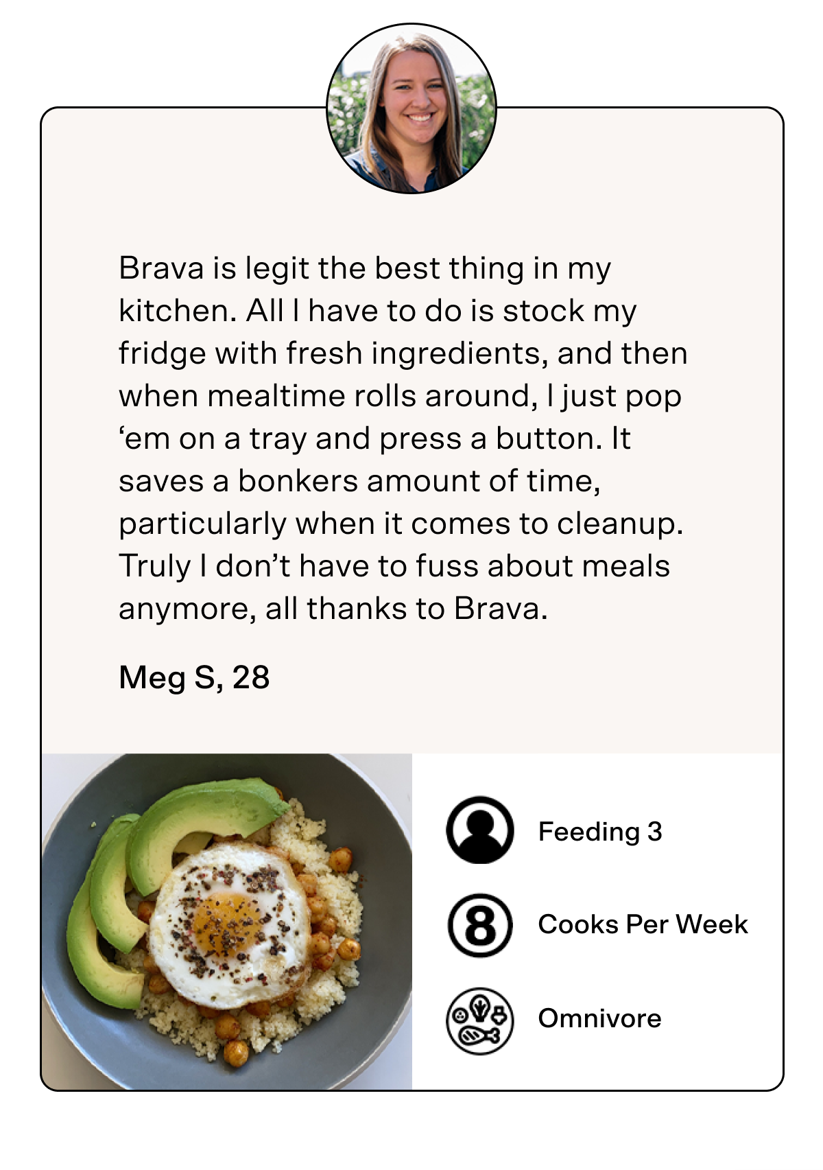 Brava is legit the best thing in my kitchen. All l have to do is stock my fridge with fresh ingredients, and then when mealtime rolls around, l just pop ‘em on a tray and press a button. It saves a bonkers amount of time, particularly when it comes to cleanup. Truly I don’t have to fuss about meals anymore, all thanks to Brava. Meg S, 28 Feeding 3 Cooks Per Week Omnivore