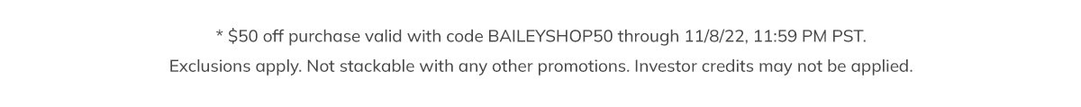 * $50 off purchase valid with code BAILEYSHOP50 through 11/8/22, 11:59 PM PST. Exclusions apply. Not stackable with any other promotions. Investor credits may not be applied.