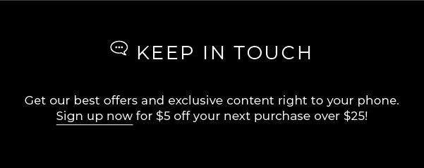 Keep in touch: get our best offers and exclusive content right to your phone. Sign up now for $5 off your next purchase over $25!
