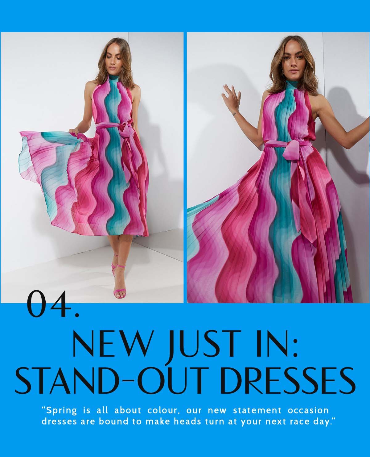 4. New Just In: Stand-Out Dresses. “Spring is all about colour, our new statement occasion dresses are bound to make heads turn at your next race day.” 