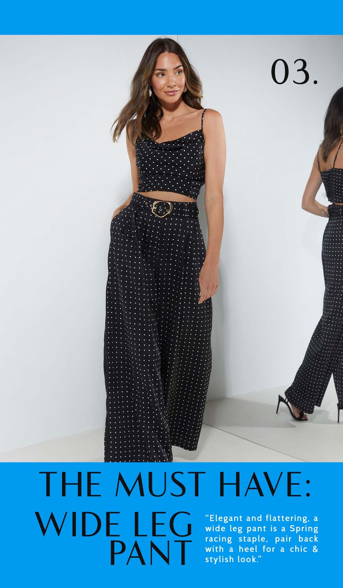 3. The Must-Have: Wide Leg Pant. “Elegant and flattering, a wide leg pant is a Spring racing staple, pair back with a heel for a chic & stylish look.”