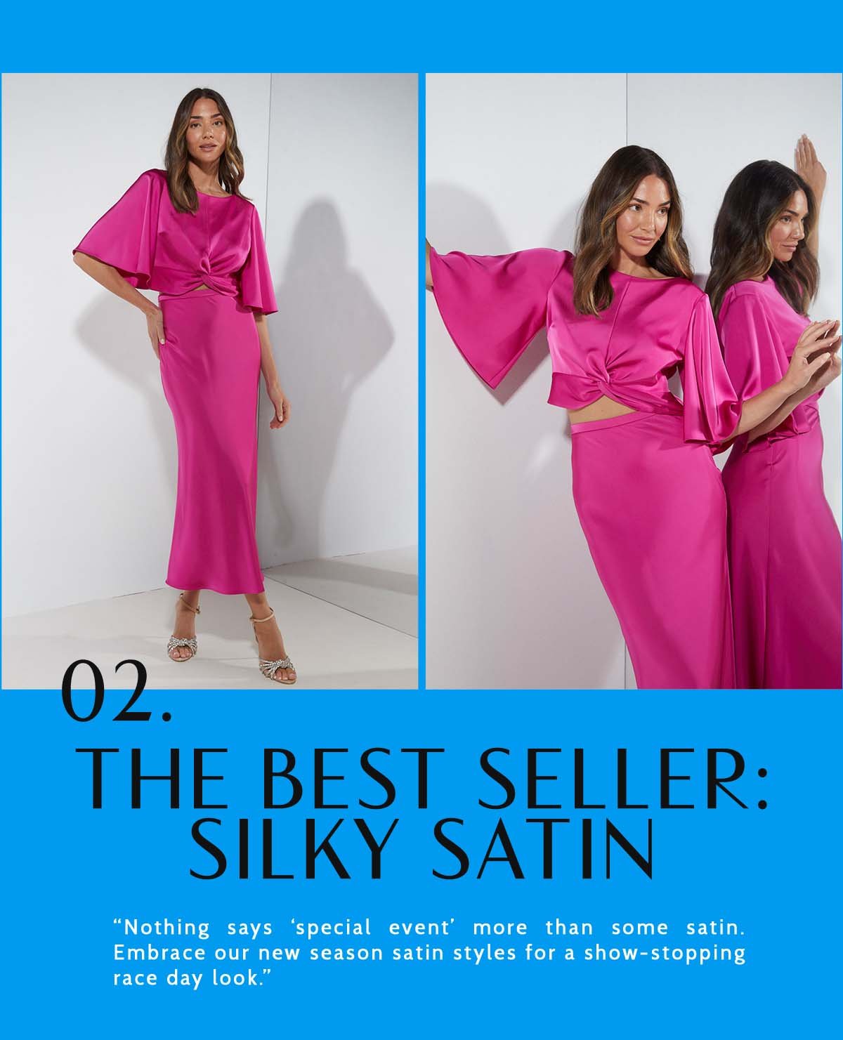 2. The Best Seller: Silky Satin. “Nothing says ‘special event' more than some satin. Embrace our new season satin styles for a show-stopping race day look.”