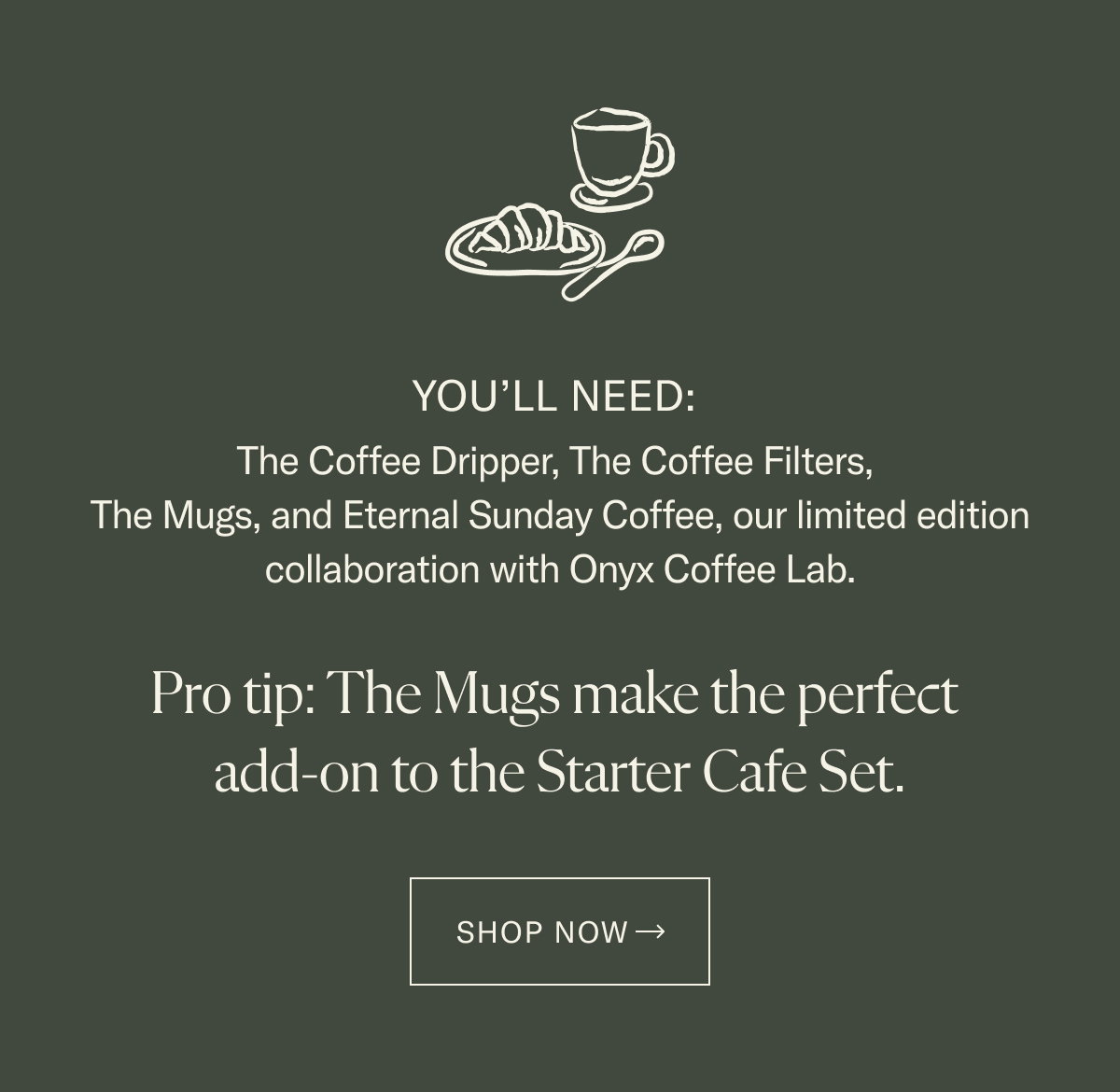 The Coffee Dripper, The Coffee Filters, The Mugs, and Eternal Sunday Coffee, our limited edition collaboration with Onyx Coffee Lab.   Already have The Mugs? Get the rest in the Starter Cafe Set, and save 10%.
