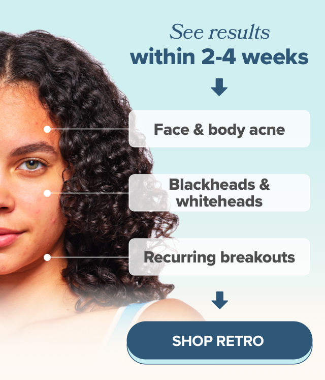 See results within 2-4 weeks with your face & body acne, blackheads & whiteheads, and recurring breakouts