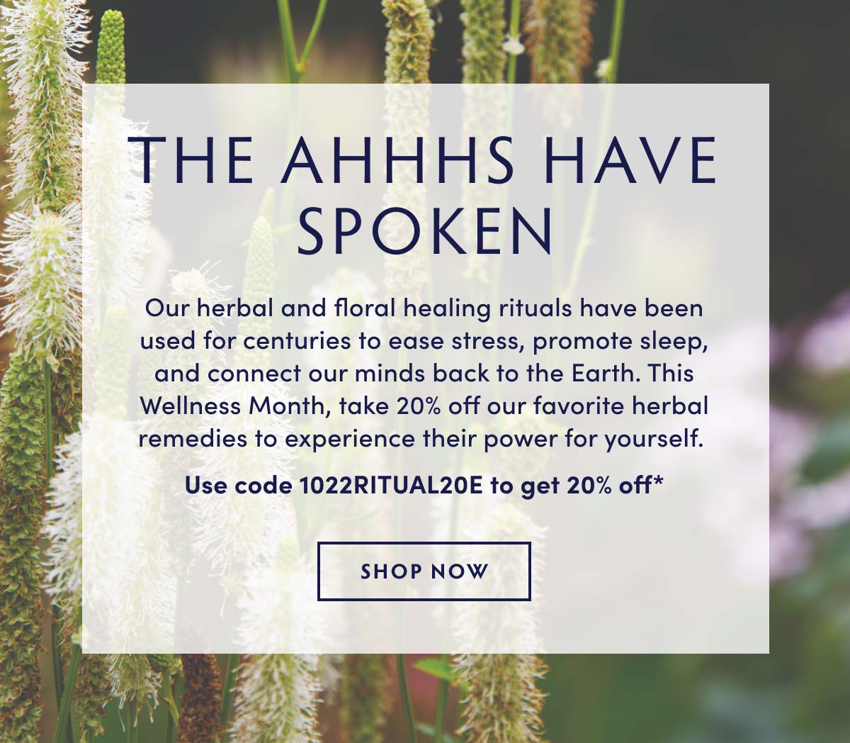 The Ahhhs Have
 Spoken. Our favorite products for body + mind. Our herbal and floral healing rituals have been used for centuries to ease stress, promote sleep, and connect our minds back to the Earth. This Wellness Month, take 20% off our favorite herbal remedies to experience their power for yourself. Use code 1022RITUAL20E.