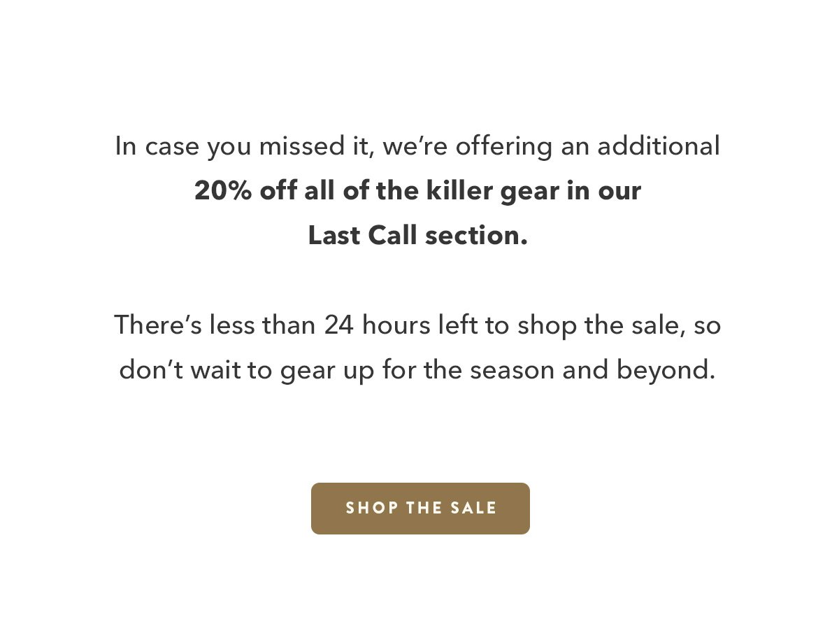 In case you missed it, we're offering an additional 20% off all the killer gear in our Last Call section. There's less than 24 hours left to shop the sale, so don't wait to gear up for the season and beyond.