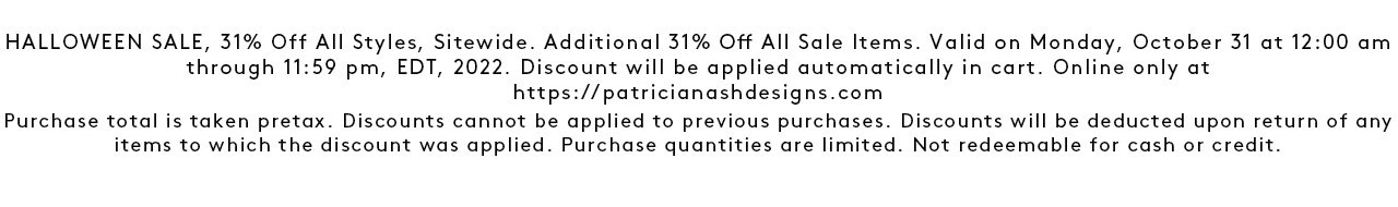 HALLOWEEN SALE, 31% Off All Styles, Sitewide. Additional 31% Off All Sale Items. Valid on Monday, October 31 at 12:00 am through 11:59 pm, EDT, 2022. Discount will be applied automatically in cart. Online only at https://patricianashdesigns.com Purchase total is taken pretax. Discounts cannot be applied to previous purchases. Discounts will be deducted upon return of any items to which the discount was applied. Purchase quantities are limited. Not redeemable for cash or credit. Shop Halloween Sale